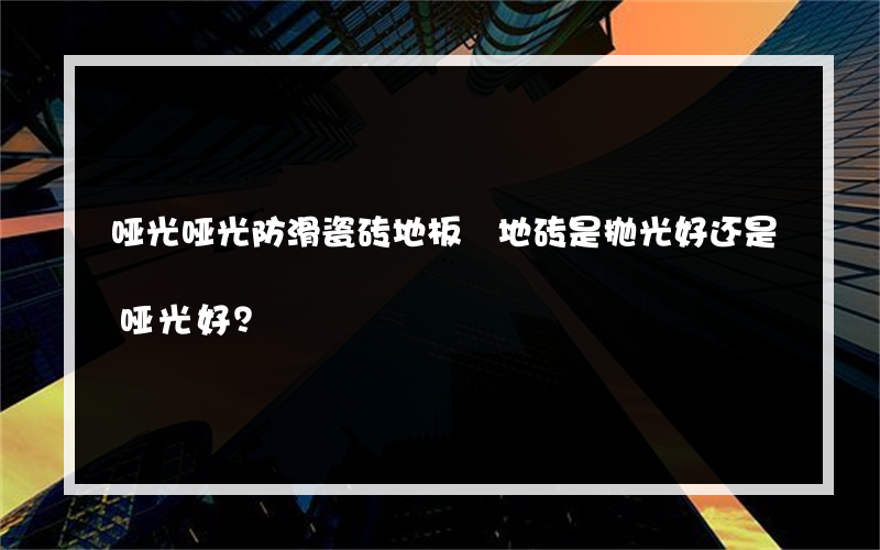 哑光哑光防滑瓷砖地板 地砖是抛光好还是哑光好？